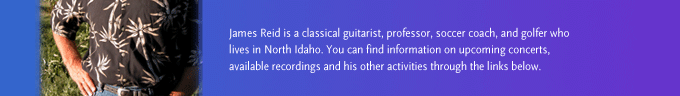 James Reid is a classical guitarist, professor, soccer coach, and golfer who lives in North Idaho. You can find information on upcoming concerts, available recordings and his other activities through the links below.